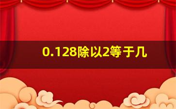 0.128除以2等于几