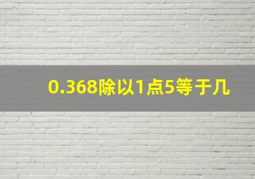 0.368除以1点5等于几