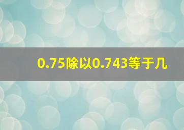 0.75除以0.743等于几