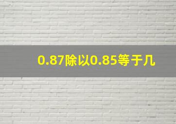 0.87除以0.85等于几