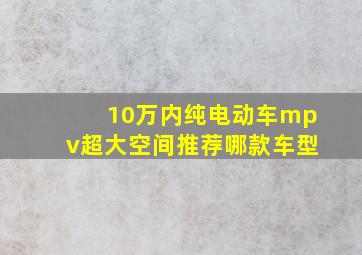 10万内纯电动车mpv超大空间推荐哪款车型