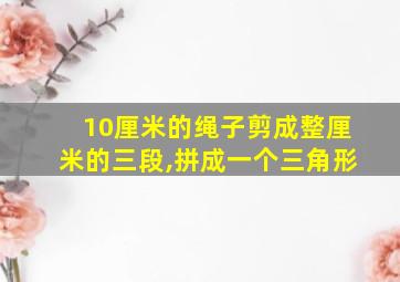 10厘米的绳子剪成整厘米的三段,拼成一个三角形