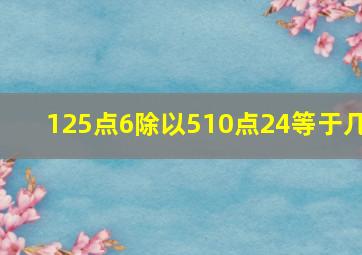 125点6除以510点24等于几