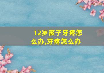 12岁孩子牙疼怎么办,牙疼怎么办