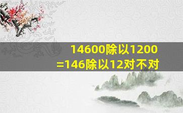 14600除以1200=146除以12对不对