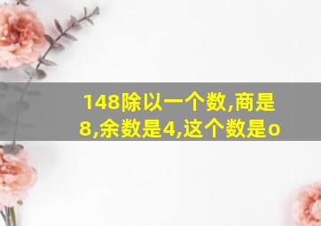 148除以一个数,商是8,余数是4,这个数是o