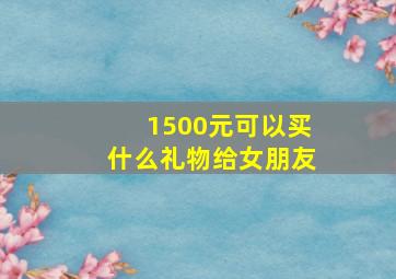 1500元可以买什么礼物给女朋友