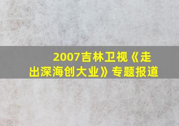 2007吉林卫视《走出深海创大业》专题报道