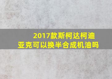 2017款斯柯达柯迪亚克可以换半合成机油吗