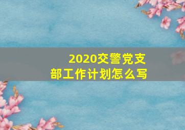 2020交警党支部工作计划怎么写