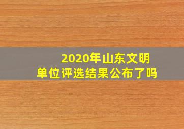 2020年山东文明单位评选结果公布了吗