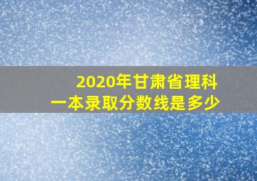 2020年甘肃省理科一本录取分数线是多少