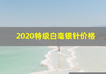 2020特级白毫银针价格