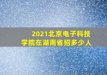 2021北京电子科技学院在湖南省招多少人