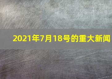 2021年7月18号的重大新闻