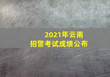 2021年云南招警考试成绩公布