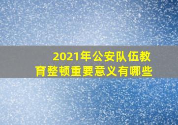 2021年公安队伍教育整顿重要意义有哪些