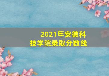 2021年安徽科技学院录取分数线