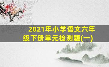 2021年小学语文六年级下册单元检测题(一)