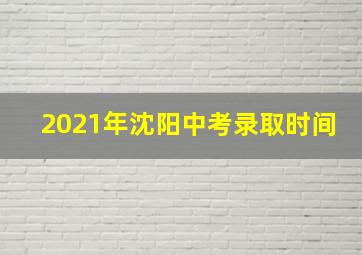 2021年沈阳中考录取时间