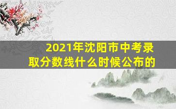 2021年沈阳市中考录取分数线什么时候公布的