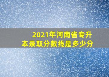 2021年河南省专升本录取分数线是多少分