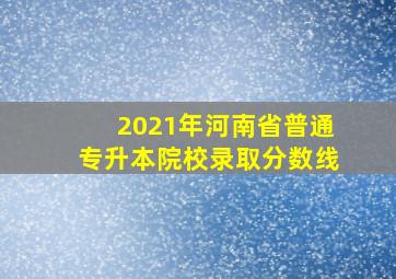 2021年河南省普通专升本院校录取分数线