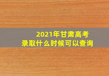 2021年甘肃高考录取什么时候可以查询