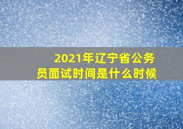 2021年辽宁省公务员面试时间是什么时候