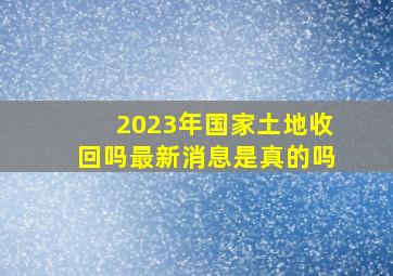 2023年国家土地收回吗最新消息是真的吗