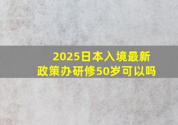 2025日本入境最新政策办研修50岁可以吗