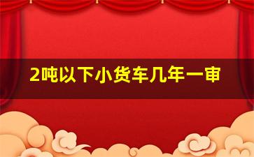 2吨以下小货车几年一审