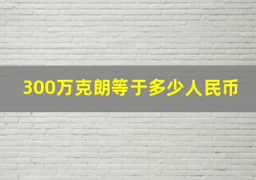 300万克朗等于多少人民币