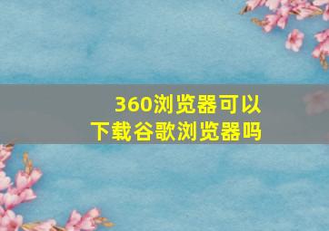 360浏览器可以下载谷歌浏览器吗