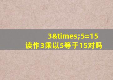 3×5=15读作3乘以5等于15对吗