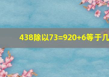 438除以73=920+6等于几