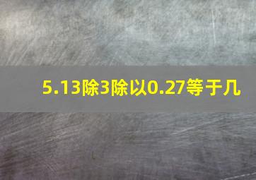 5.13除3除以0.27等于几