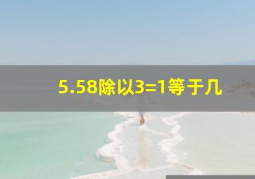 5.58除以3=1等于几