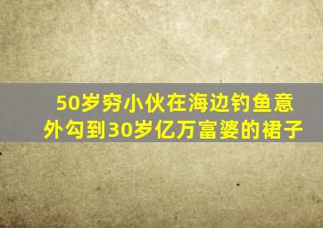 50岁穷小伙在海边钓鱼意外勾到30岁亿万富婆的裙子