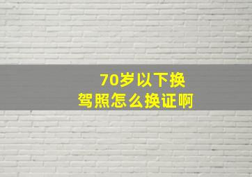 70岁以下换驾照怎么换证啊