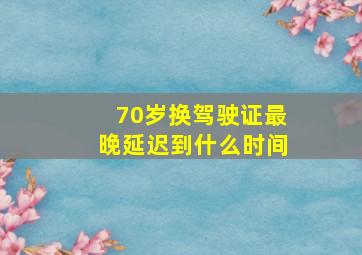 70岁换驾驶证最晚延迟到什么时间