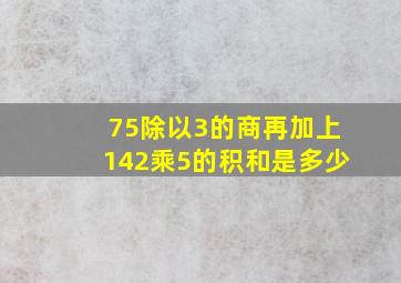 75除以3的商再加上142乘5的积和是多少