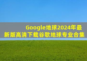 Google地球2024年最新版高清下载谷歌地球专业合集