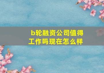 b轮融资公司值得工作吗现在怎么样