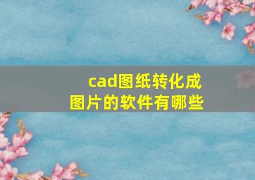 cad图纸转化成图片的软件有哪些