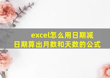 excel怎么用日期减日期算出月数和天数的公式