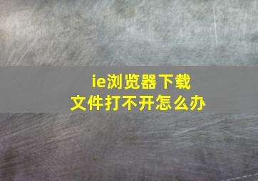 ie浏览器下载文件打不开怎么办