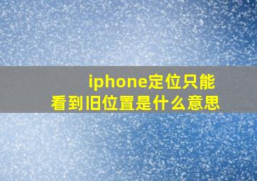 iphone定位只能看到旧位置是什么意思