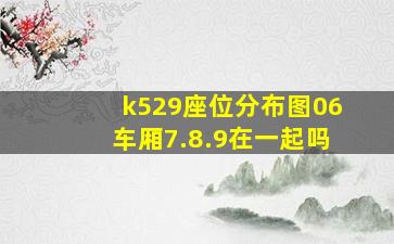 k529座位分布图06车厢7.8.9在一起吗