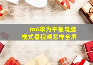 m6华为平板电脑模式看视频怎样全屏